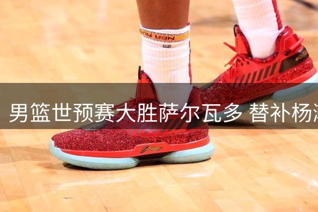 男篮世预赛大胜萨尔瓦多 替补杨瀚森表现亮眼获NBA官推点赞